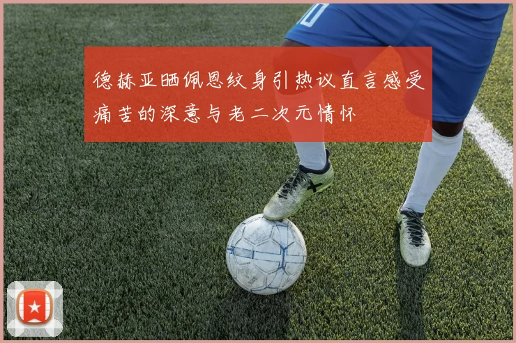 德赫亚晒佩恩纹身引热议直言感受痛苦的深意与老二次元情怀