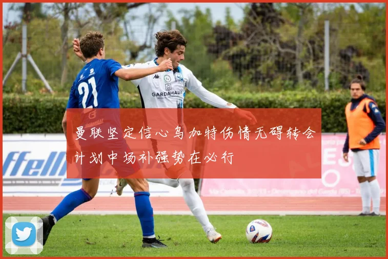 曼联坚定信心乌加特伤情无碍转会计划中场补强势在必行