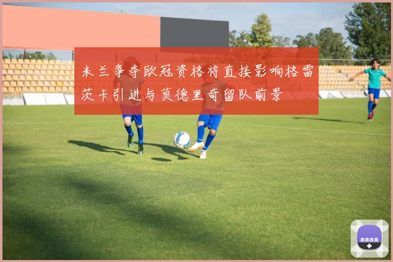 米兰争夺欧冠资格将直接影响格雷茨卡引进与莫德里奇留队前景