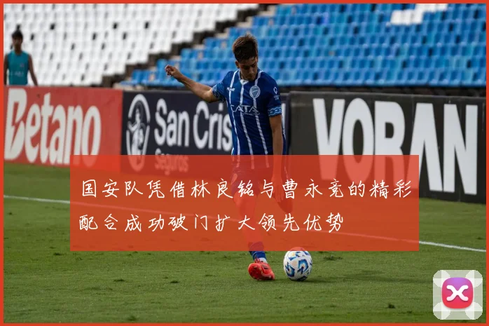 国安队凭借林良铭与曹永竞的精彩配合成功破门扩大领先优势