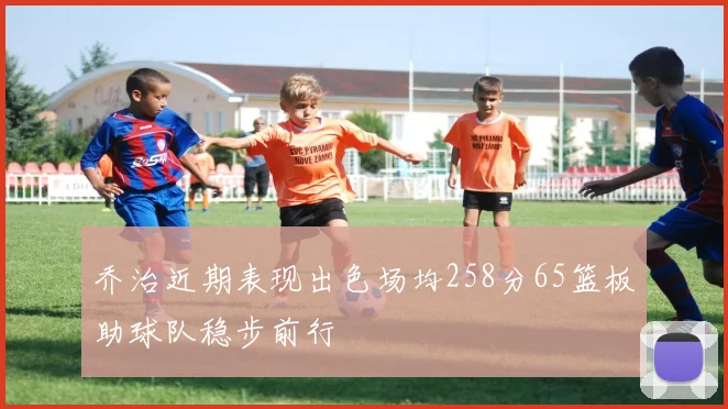 乔治近期表现出色场均258分65篮板助球队稳步前行