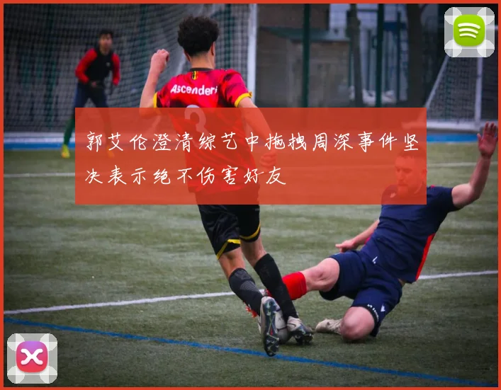 郭艾伦澄清综艺中拖拽周深事件坚决表示绝不伤害好友
