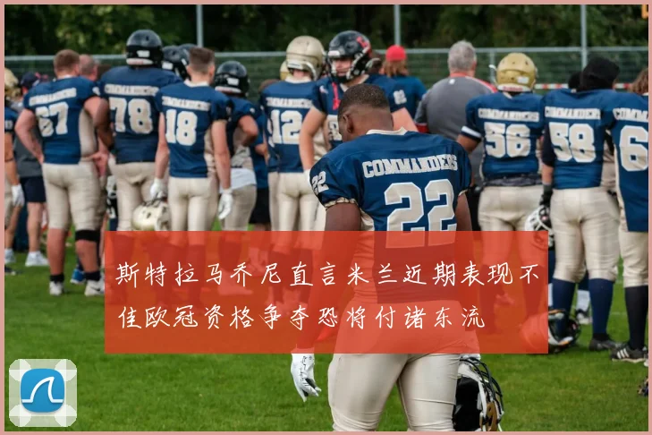 斯特拉马乔尼直言米兰近期表现不佳欧冠资格争夺恐将付诸东流