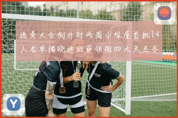 选秀大会倒计时两周小绿屋首批14人名单揭晓迪班萨领衔四大天王齐聚