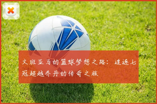 文班亚马的篮球梦想之路：追逐七冠超越乔丹的传奇之旅