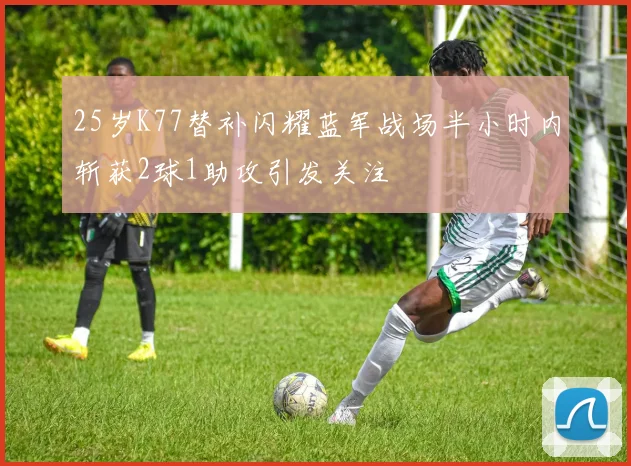 25岁K77替补闪耀蓝军战场半小时内斩获2球1助攻引发关注