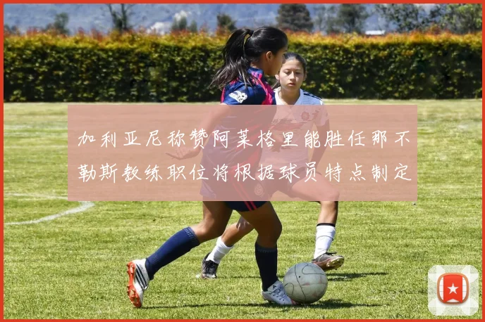 加利亚尼称赞阿莱格里能胜任那不勒斯教练职位将根据球员特点制定战术