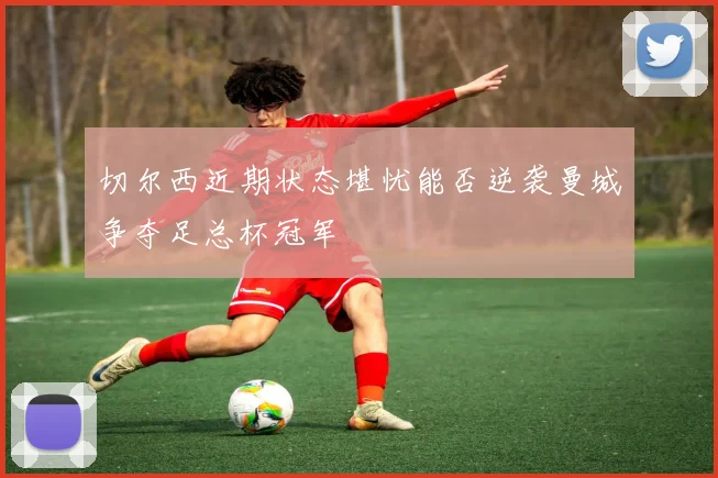 切尔西近期状态堪忧能否逆袭曼城争夺足总杯冠军