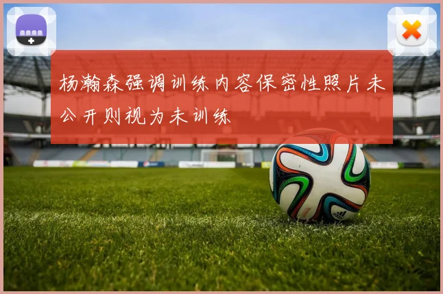 杨瀚森强调训练内容保密性照片未公开则视为未训练