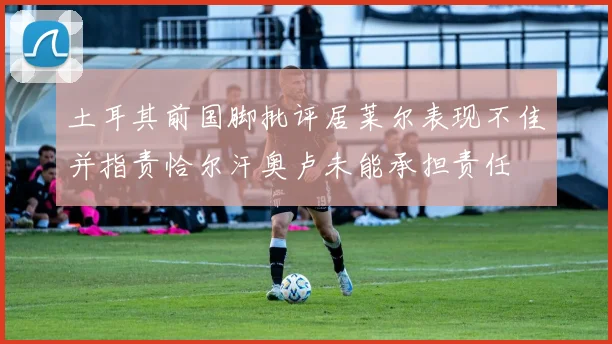 土耳其前国脚批评居莱尔表现不佳并指责恰尔汗奥卢未能承担责任