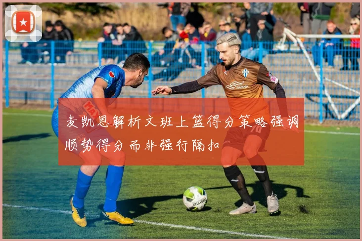 麦凯恩解析文班上篮得分策略强调顺势得分而非强行隔扣