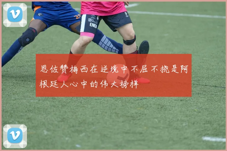 恩佐赞梅西在逆境中不屈不挠是阿根廷人心中的伟大榜样