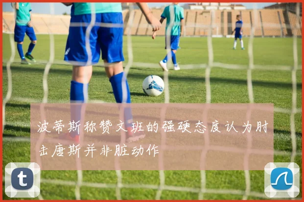 波蒂斯称赞文班的强硬态度认为肘击唐斯并非脏动作