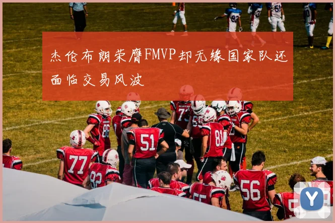 杰伦布朗荣膺FMVP却无缘国家队还面临交易风波