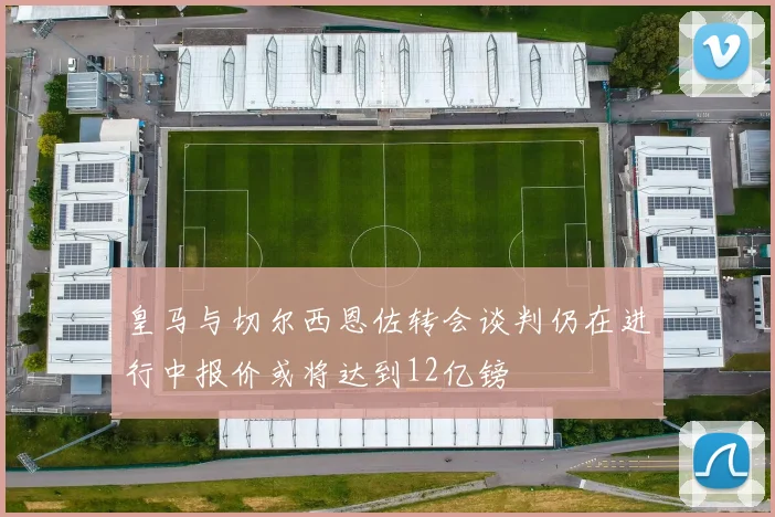 皇马与切尔西恩佐转会谈判仍在进行中报价或将达到12亿镑