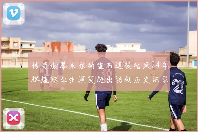 传奇谢幕米尔纳宣布退役结束24年辉煌职业生涯英超出场创历史记录
