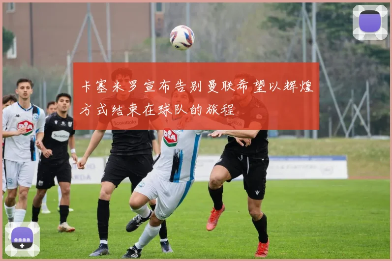 卡塞米罗宣布告别曼联希望以辉煌方式结束在球队的旅程