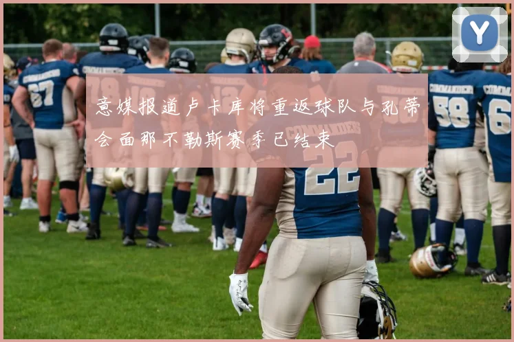 意媒报道卢卡库将重返球队与孔蒂会面那不勒斯赛季已结束