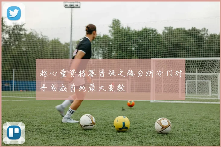 赵心童资格赛晋级之路分析冷门对手或成首轮最大变数