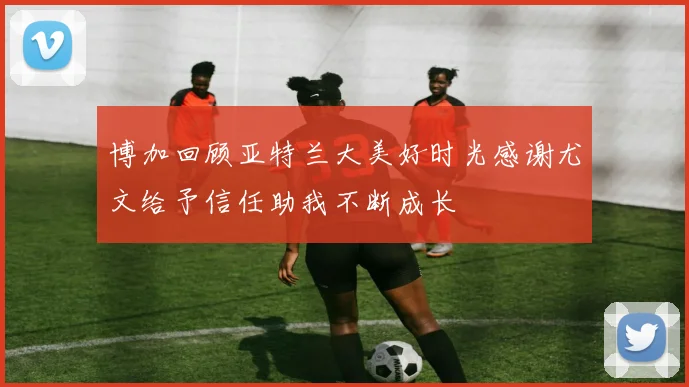 博加回顾亚特兰大美好时光感谢尤文给予信任助我不断成长