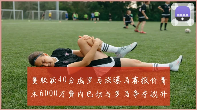 曼联获40分成罗马诺曝马赛报价青木6000万费内巴切与罗马争夺战升级