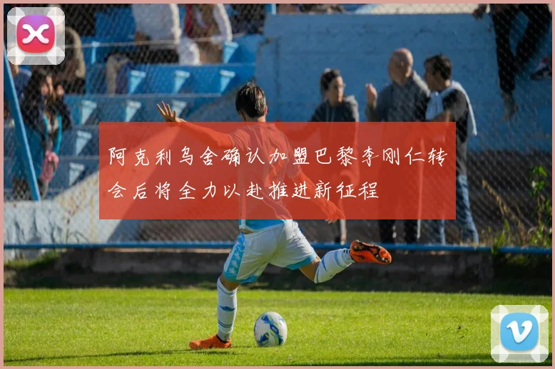 阿克利乌舍确认加盟巴黎李刚仁转会后将全力以赴推进新征程